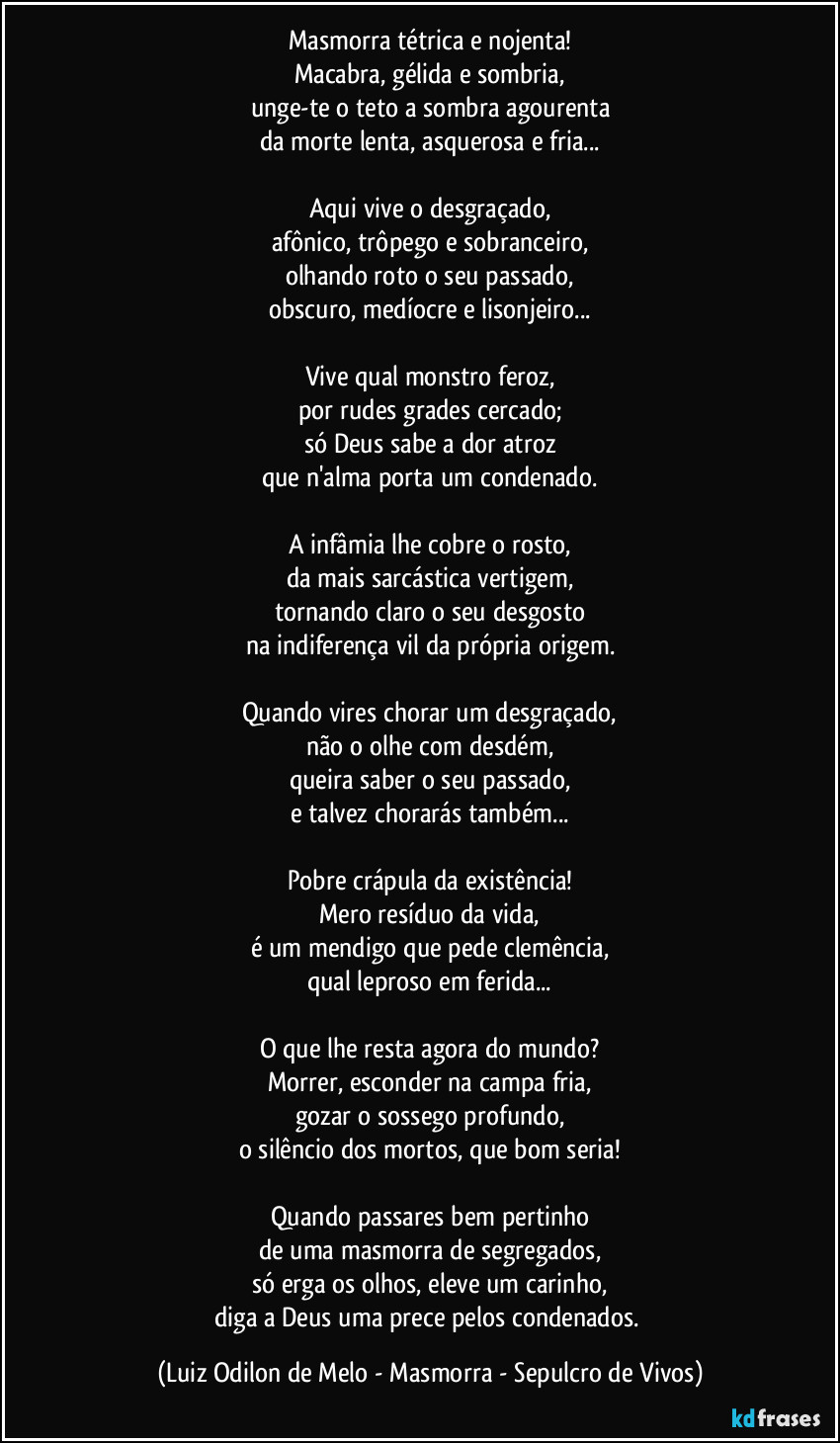 Masmorra tétrica e nojenta!
Macabra, gélida e sombria,
unge-te o teto a sombra agourenta
da morte lenta, asquerosa e fria...

Aqui vive o desgraçado,
afônico, trôpego e sobranceiro,
olhando roto o seu passado,
obscuro, medíocre e lisonjeiro...

Vive qual monstro feroz,
por rudes grades cercado;
só Deus sabe a dor atroz
que n'alma porta um condenado.

A infâmia lhe cobre o rosto,
da mais sarcástica vertigem,
tornando claro o seu desgosto
na indiferença vil da própria origem.

Quando vires chorar um desgraçado,
não o olhe com desdém,
queira saber o seu passado,
e talvez chorarás também...

Pobre crápula da existência!
Mero resíduo da vida,
é um mendigo que pede clemência,
qual leproso em ferida...

O que lhe resta agora do mundo?
Morrer, esconder na campa fria,
gozar o sossego profundo,
o silêncio dos mortos, que bom seria!

Quando passares bem pertinho
de uma masmorra de segregados,
só erga os olhos, eleve um carinho,
diga a Deus uma prece pelos condenados. (Luiz Odilon de Melo - Masmorra - Sepulcro de Vivos)