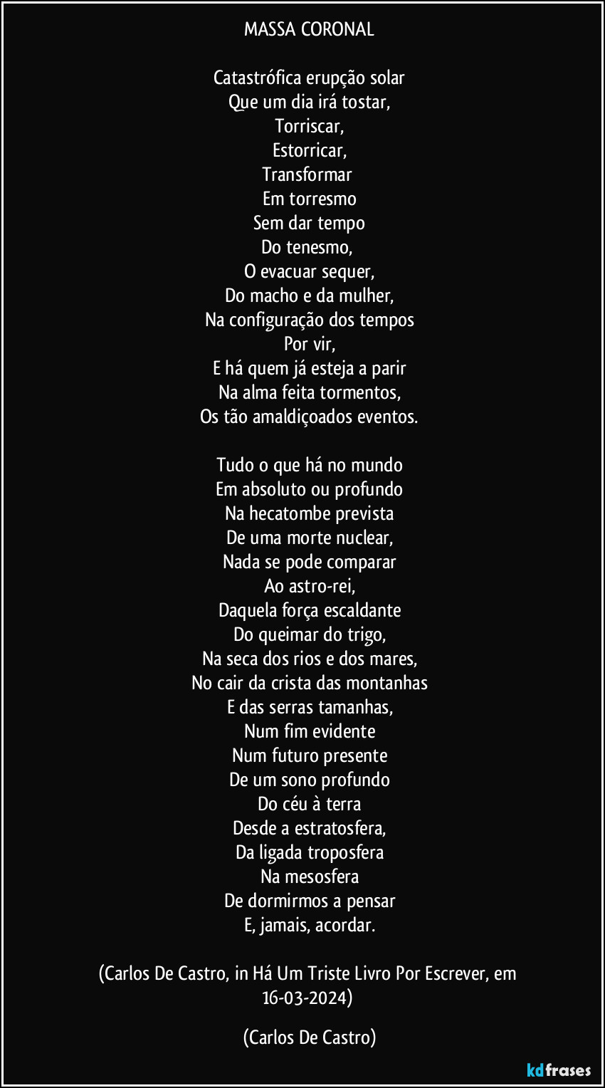 MASSA CORONAL

Catastrófica erupção solar
Que um dia irá tostar,
Torriscar,
Estorricar,
Transformar 
Em torresmo
Sem dar tempo
Do tenesmo, 
O evacuar sequer,
Do macho e da mulher,
Na configuração dos tempos
Por vir,
E há quem já esteja a parir
Na alma feita tormentos,
Os tão amaldiçoados eventos.

Tudo o que há no mundo
Em absoluto ou profundo
Na hecatombe prevista
De uma morte nuclear,
Nada se pode comparar
Ao astro-rei,
Daquela força escaldante
Do queimar do trigo,
Na seca dos rios e dos mares,
No cair da crista das montanhas
E das serras tamanhas,
Num fim evidente
Num futuro presente
De um sono profundo
Do céu à terra
Desde a estratosfera,
Da ligada troposfera
Na mesosfera
De dormirmos a pensar
E, jamais, acordar.

(Carlos De Castro, in Há Um Triste Livro Por Escrever, em 16-03-2024) (Carlos De Castro)