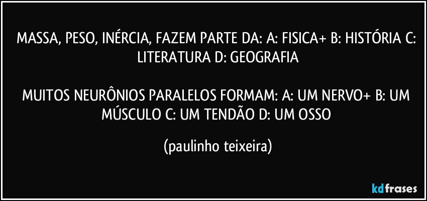 MASSA, PESO, INÉRCIA, FAZEM PARTE DA: A: FISICA+  B: HISTÓRIA  C: LITERATURA  D: GEOGRAFIA

MUITOS NEURÔNIOS PARALELOS FORMAM: A: UM NERVO+  B: UM MÚSCULO  C: UM TENDÃO  D: UM OSSO (paulinho teixeira)