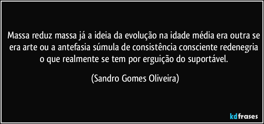 Massa reduz massa já a ideia da evolução na idade média era outra se era arte ou a antefasia súmula de consistência consciente redenegria o que realmente se tem por erguição do suportável. (Sandro Gomes Oliveira)