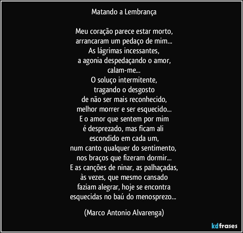 Matando a Lembrança

Meu coração parece estar morto,
arrancaram um pedaço de mim...
As lágrimas incessantes,
a agonia despedaçando o amor,
calam-me...
O soluço intermitente,
tragando o desgosto
de não ser mais reconhecido,
melhor morrer e ser esquecido...
E o amor que sentem por mim
é desprezado, mas ficam ali 
escondido em cada um,
num canto qualquer do sentimento, 
nos braços que fizeram dormir...
E as canções de ninar, as palhaçadas,
às vezes, que mesmo cansado
faziam alegrar, hoje se encontra
esquecidas no baú do menosprezo... (Marco Antonio Alvarenga)