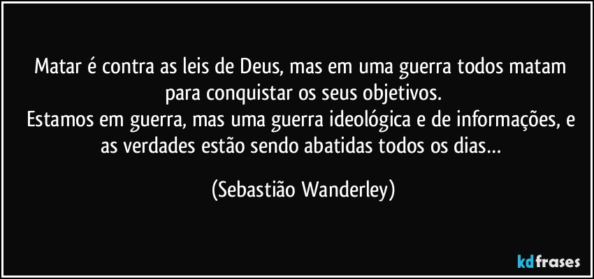 Matar é contra as leis de Deus, mas em uma guerra todos matam para conquistar os seus objetivos.
Estamos em guerra, mas uma guerra ideológica e de informações, e as verdades estão sendo abatidas todos os dias… (Sebastião Wanderley)