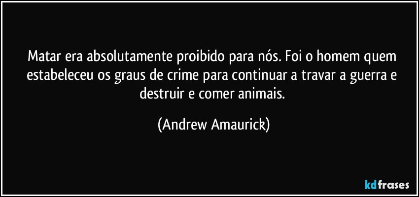 Matar era absolutamente proibido para nós. Foi o homem quem estabeleceu os graus de crime para continuar a travar a guerra e destruir e comer animais. (Andrew Amaurick)