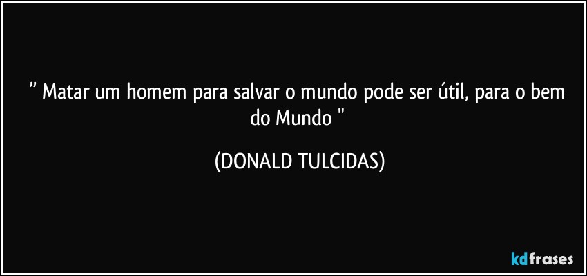 ” Matar um homem para salvar  o mundo pode ser útil,  para o bem do Mundo " (DONALD TULCIDAS)