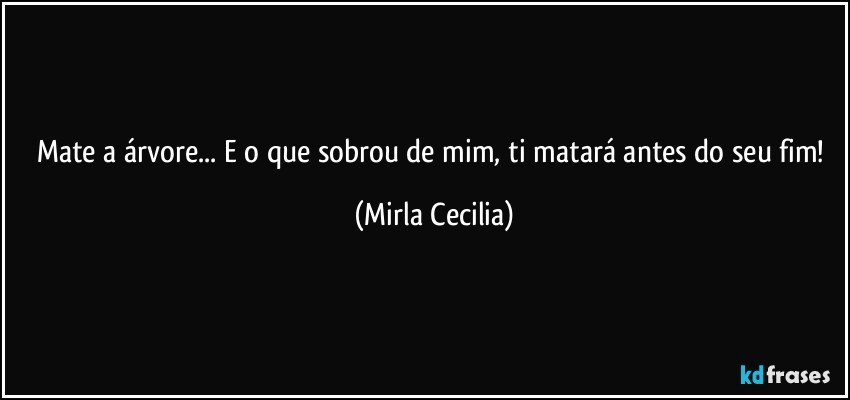 Mate a árvore... E o que sobrou de mim, ti matará antes do seu fim! (Mirla Cecilia)