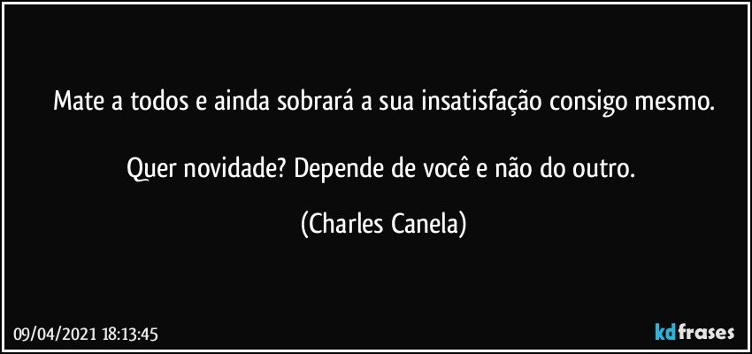 Mate a todos e ainda sobrará a sua insatisfação consigo mesmo.

Quer novidade? Depende de você e não do outro. (Charles Canela)