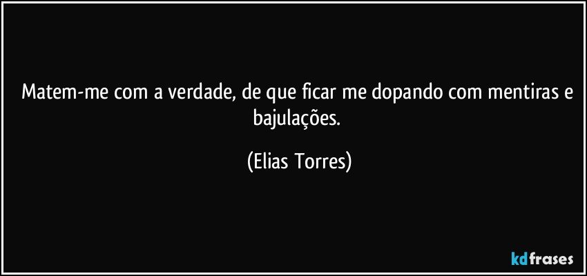 Matem-me com a verdade, de que ficar me dopando com mentiras e bajulações. (Elias Torres)