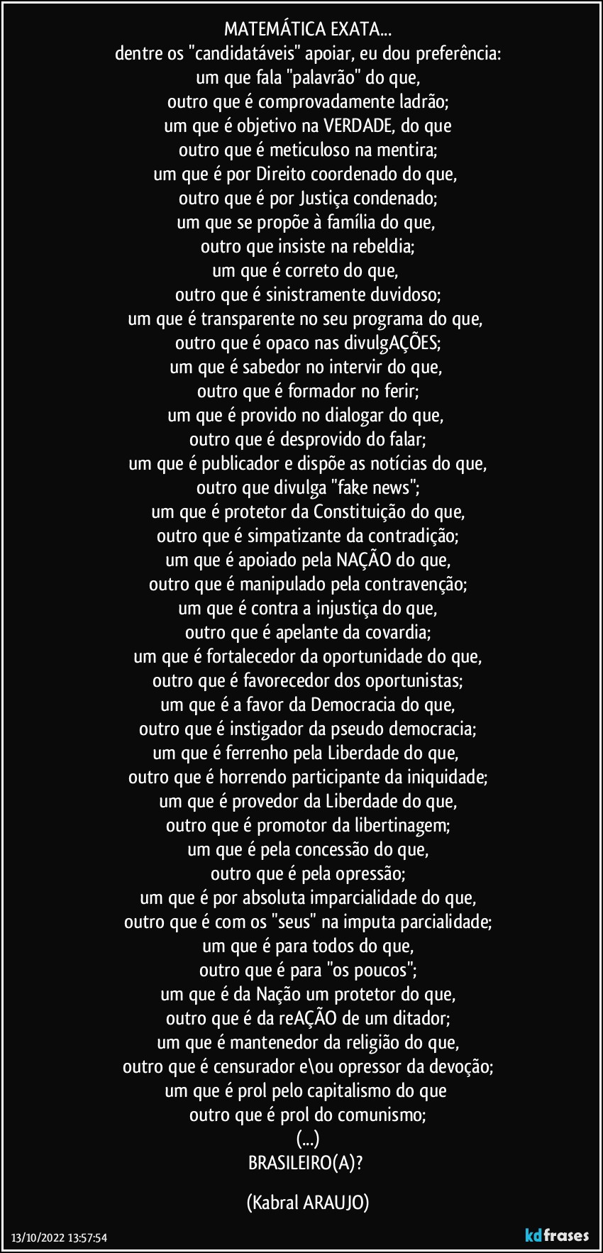 MATEMÁTICA EXATA...
dentre os "candidatáveis" apoiar, eu dou preferência:
um que fala "palavrão" do que,
outro que é comprovadamente ladrão;
um que é objetivo na VERDADE, do que
outro que é meticuloso na mentira;
um que é por Direito coordenado do que, 
outro que é por Justiça condenado;
um que se propõe à família do que, 
outro que insiste na rebeldia;
um que é correto do que, 
outro que é sinistramente duvidoso;
um que é transparente no seu programa do que, 
outro que é opaco nas divulgAÇÕES;
um que é sabedor no intervir do que, 
outro que é formador no ferir;
um que é provido no dialogar do que, 
outro que é desprovido do falar;
um que é publicador e dispõe as notícias do que,
outro que divulga "fake news";
um que é protetor da Constituição do que,
outro que é simpatizante da contradição;
um que é apoiado pela NAÇÃO do que,
outro que é manipulado pela contravenção;
um que é contra a injustiça do que,
outro que é apelante da covardia;
um que é fortalecedor da oportunidade do que,
outro que é favorecedor dos oportunistas;
um que é a favor da Democracia do que,
outro que é instigador da pseudo  democracia;
um que é ferrenho pela Liberdade do que,  
outro que é horrendo participante da iniquidade;
um que é provedor da Liberdade do que,
outro que é promotor da libertinagem;
um que é pela concessão do que,
outro que é pela opressão;
um que é por absoluta imparcialidade do que,
outro que é com os "seus" na imputa parcialidade;
um que é para todos do que,
outro que é para "os poucos";
um que é da Nação um protetor do que,
outro que é da reAÇÃO de um ditador;
um que é mantenedor da religião do que,
outro que é censurador e\ou opressor da devoção;
um que é prol pelo capitalismo do que 
outro que é prol do comunismo;
(...)
BRASILEIRO(A)? (KABRAL ARAUJO)