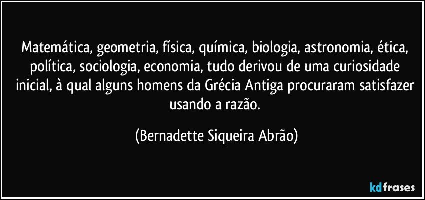 Matemática, geometria, física, química, biologia, astronomia, ética, política, sociologia, economia, tudo derivou de uma curiosidade inicial, à qual alguns homens da Grécia Antiga procuraram satisfazer usando a razão. (Bernadette Siqueira Abrão)