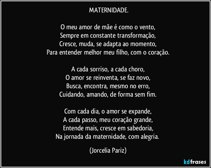 ⁠MATERNIDADE.

O meu amor de mãe é como o vento,
Sempre em constante transformação,
Cresce, muda, se adapta ao momento,
Para entender melhor meu filho, com o coração.

A cada sorriso, a cada choro,
O amor se reinventa, se faz novo,
Busca, encontra, mesmo no erro,
Cuidando, amando, de forma sem fim.

Com cada dia, o amor se expande,
A cada passo, meu coração grande,
Entende mais, cresce em sabedoria,
Na jornada da maternidade, com alegria. (Jorcelia Pariz)