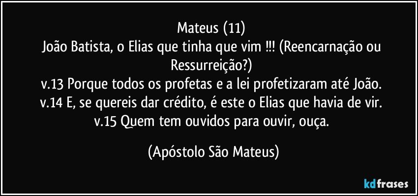 Mateus (11) 
João Batista, o Elias que tinha que vim !!! (Reencarnação ou Ressurreição?) 
v.13 Porque todos os profetas e a lei profetizaram até João. 
v.14 E, se quereis dar crédito, é este o Elias que havia de vir. 
v.15 Quem tem ouvidos para ouvir, ouça. (Apóstolo São Mateus)