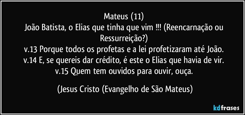 Mateus (11) 
João Batista, o Elias que tinha que vim !!! (Reencarnação ou Ressurreição?) 
v.13 Porque todos os profetas e a lei profetizaram até João. 
v.14 E, se quereis dar crédito, é este o Elias que havia de vir. 
v.15 Quem tem ouvidos para ouvir, ouça. (Jesus Cristo (Evangelho de São Mateus)