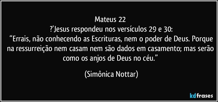 Mateus 22 
?’Jesus respondeu nos versículos 29 e 30:
 “Errais, não conhecendo as Escrituras, nem o poder de Deus. Porque na ressurreição nem casam nem são dados em casamento; mas serão como os anjos de Deus no céu.” (Simônica Nottar)