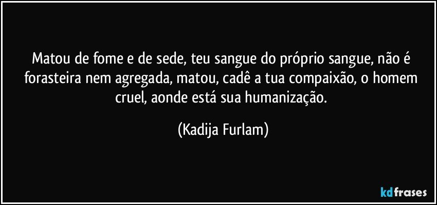 Matou de fome e de sede, teu sangue do próprio  sangue,  não  é  forasteira   nem agregada, matou, cadê  a tua compaixão,  o  homem cruel, aonde está  sua humanização. (Kadija Furlam)