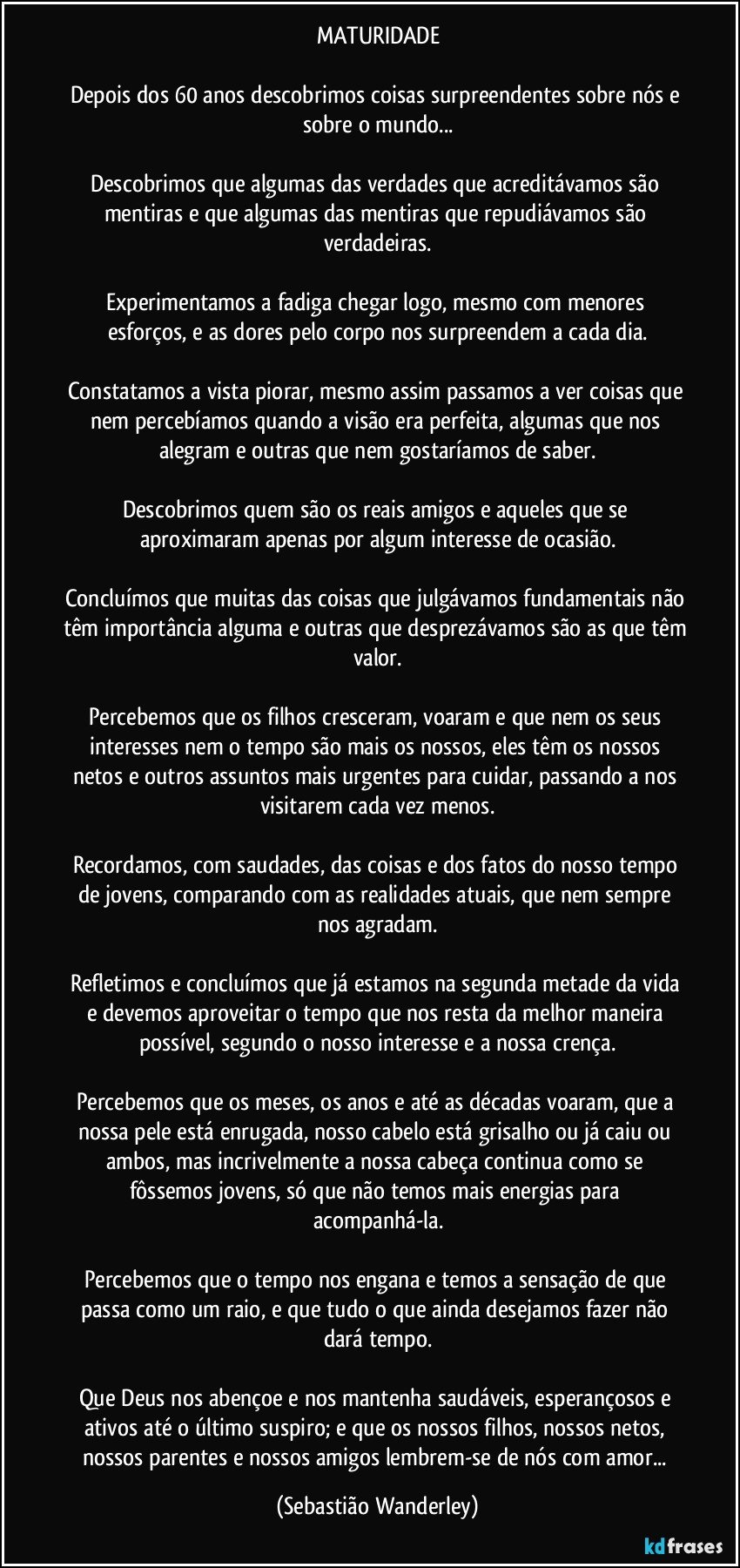 MATURIDADE

Depois dos 60 anos descobrimos coisas surpreendentes sobre nós e sobre o mundo...

Descobrimos que algumas das verdades que acreditávamos são mentiras e que algumas das mentiras que repudiávamos são verdadeiras.

Experimentamos a fadiga chegar logo, mesmo com menores esforços, e as dores pelo corpo nos surpreendem a cada dia.

Constatamos a vista piorar, mesmo assim passamos a ver coisas que nem percebíamos quando a visão era perfeita, algumas que nos alegram e outras que nem gostaríamos de saber.

Descobrimos quem são os reais amigos e aqueles que se aproximaram apenas por algum interesse de ocasião.

Concluímos que muitas das coisas que julgávamos fundamentais não têm importância alguma e outras que desprezávamos são as que têm valor.

Percebemos que os filhos cresceram, voaram e que nem os seus interesses nem o tempo são mais os nossos, eles têm os nossos netos e outros assuntos mais urgentes para cuidar, passando a nos visitarem cada vez menos.

Recordamos, com saudades, das coisas e dos fatos do nosso tempo de jovens, comparando com as realidades atuais, que nem sempre nos agradam.

Refletimos e concluímos que já estamos na segunda metade da vida e devemos aproveitar o tempo que nos resta da melhor maneira possível, segundo o nosso interesse e a nossa crença.

Percebemos que os meses, os anos e até as décadas voaram, que a nossa pele está enrugada, nosso cabelo está grisalho ou já caiu ou ambos, mas incrivelmente a nossa cabeça continua como se fôssemos jovens, só que não temos mais energias para acompanhá-la.

Percebemos que o tempo nos engana e temos a sensação de que passa como um raio, e que tudo o que ainda desejamos fazer não dará tempo.

Que Deus nos abençoe e nos mantenha saudáveis, esperançosos e ativos até o último suspiro; e que os nossos filhos, nossos netos, nossos parentes e nossos amigos lembrem-se de nós com amor... (Sebastião Wanderley)