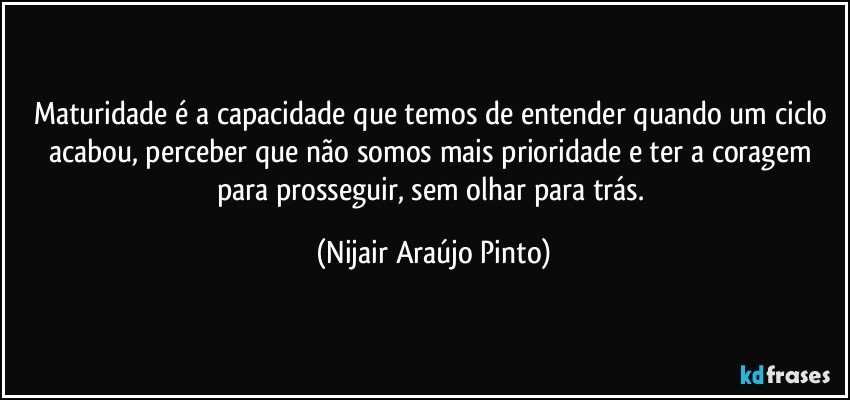 Maturidade é a capacidade que temos de entender quando um ciclo acabou, perceber que não somos mais prioridade e ter a coragem para prosseguir, sem olhar para trás. (Nijair Araújo Pinto)