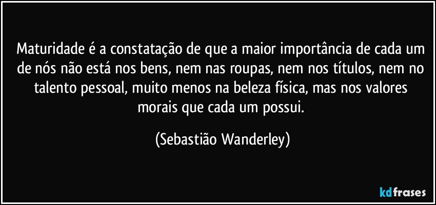 Maturidade é a constatação de que a maior importância de cada um de nós não está nos bens, nem nas roupas, nem nos títulos, nem no talento pessoal, muito menos na beleza física, mas nos valores morais que cada um possui. (Sebastião Wanderley)