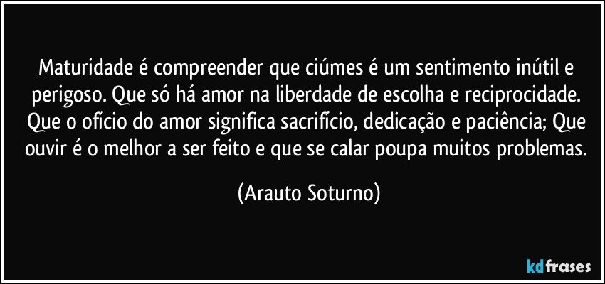 Maturidade é compreender que ciúmes é um sentimento inútil e perigoso. Que só há amor na liberdade de escolha e reciprocidade. Que o ofício do amor significa sacrifício, dedicação e paciência; Que ouvir é o melhor a ser feito e que se calar poupa muitos problemas. (Arauto Soturno)