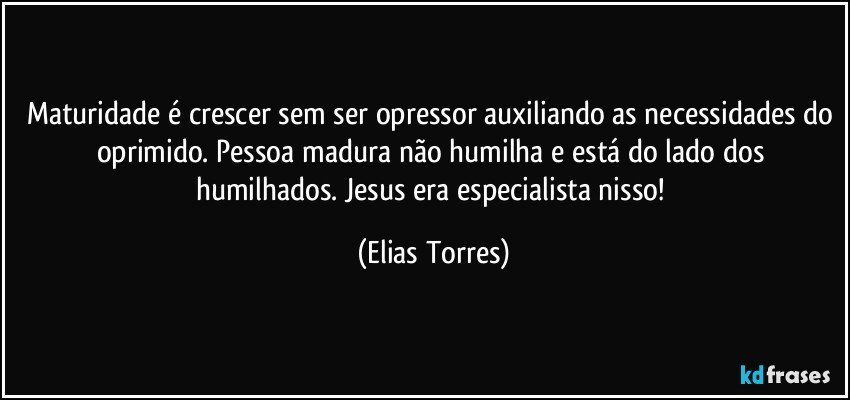 Maturidade é crescer sem ser opressor auxiliando as necessidades do oprimido. Pessoa madura não humilha e está do lado dos humilhados. Jesus era especialista nisso! (Elias Torres)