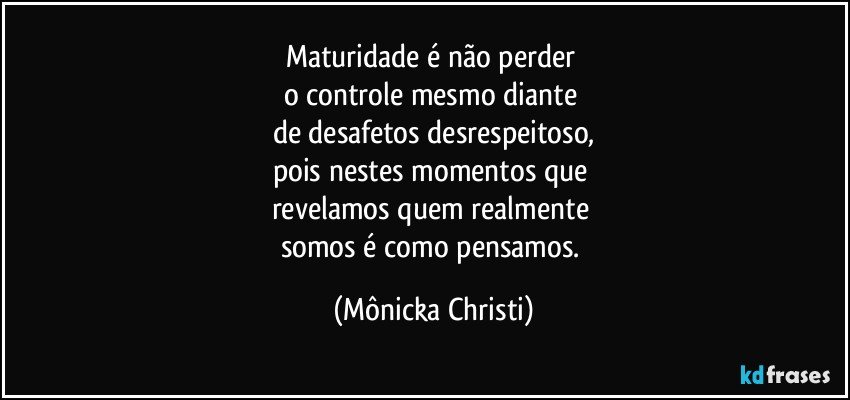 Maturidade é não perder 
o controle mesmo diante 
de desafetos desrespeitoso,
pois nestes momentos que 
revelamos quem realmente 
somos é como pensamos. (Mônicka Christi)