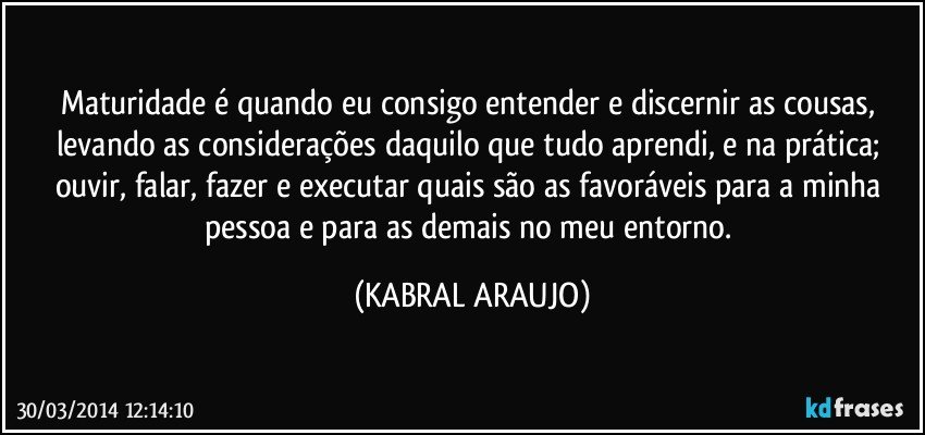 Maturidade é quando eu consigo entender e discernir as cousas, levando as considerações daquilo que tudo aprendi, e na prática; ouvir, falar, fazer e executar quais são as favoráveis para a minha pessoa e para as demais no meu entorno. (KABRAL ARAUJO)