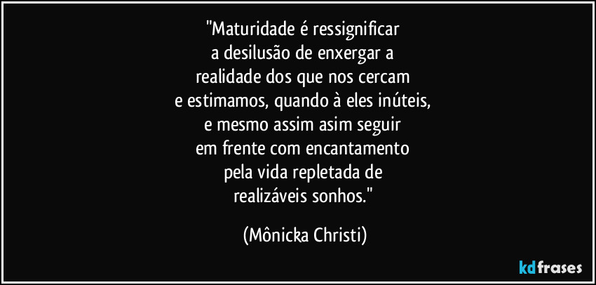 "Maturidade é ressignificar
a desilusão de enxergar a
realidade dos que nos cercam
e estimamos, quando à eles inúteis,
e mesmo assim asim seguir
em frente com encantamento
pela vida repletada de
realizáveis sonhos." (Mônicka Christi)