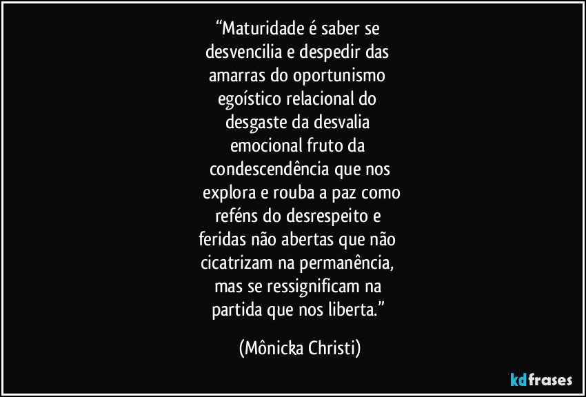 “Maturidade é saber se
desvencilia e despedir das
amarras do oportunismo
egoístico relacional do
desgaste da desvalia
emocional fruto da
condescendência que nos
explora e rouba a paz como
reféns do desrespeito e
feridas não abertas que não
cicatrizam na permanência,
mas se ressignificam na
partida que nos liberta.” (Mônicka Christi)