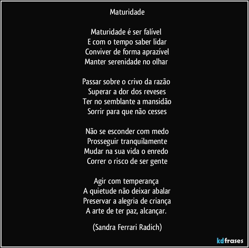 Maturidade

Maturidade é ser falível 
E com o tempo saber lidar
Conviver de forma aprazível
Manter serenidade no olhar 

Passar sobre o crivo da razão 
Superar a dor dos reveses
Ter no semblante a mansidão
Sorrir para que não cesses

Não se esconder com medo
Prosseguir tranquilamente
Mudar na sua vida o enredo 
Correr o risco de ser gente

Agir com temperança 
A quietude não deixar abalar
Preservar a alegria de criança
A arte de ter paz, alcançar. (Sandra Ferrari Radich)