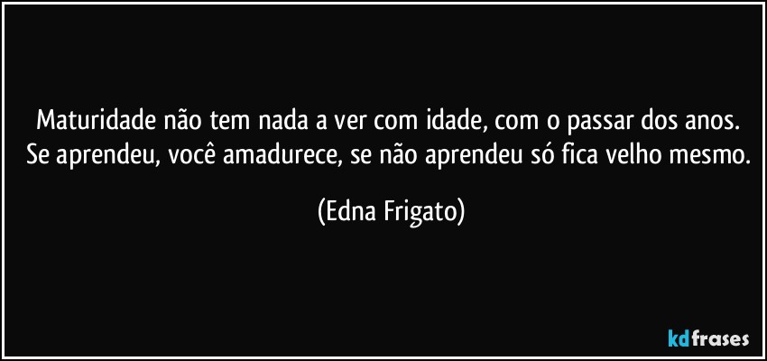 Maturidade não tem nada a ver com idade, com o passar dos anos. Se aprendeu, você amadurece, se não aprendeu só fica velho mesmo. (Edna Frigato)