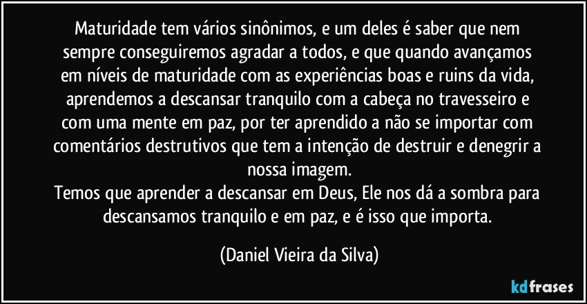 Maturidade tem vários sinônimos, e um deles é saber que nem sempre conseguiremos agradar a todos, e que quando avançamos em níveis de maturidade com as experiências boas e ruins da vida, aprendemos a descansar tranquilo com a cabeça no travesseiro e com uma mente em paz, por ter aprendido a não se importar com comentários destrutivos que tem a intenção de destruir e denegrir a nossa imagem.
Temos que aprender a descansar em Deus, Ele nos dá a sombra para descansamos tranquilo e em paz, e é isso que importa. (Daniel Vieira da Silva)