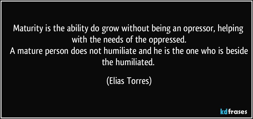 Maturity is the ability do grow without being an opressor, helping with the needs of the oppressed.
 A mature person does not humiliate and he is the one who is beside the humiliated. (Elias Torres)