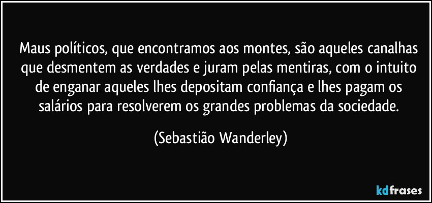 Maus políticos, que encontramos aos montes, são aqueles canalhas que desmentem as verdades e juram pelas mentiras, com o intuito de enganar aqueles lhes depositam confiança e lhes pagam os salários para resolverem os grandes problemas da sociedade. (Sebastião Wanderley)