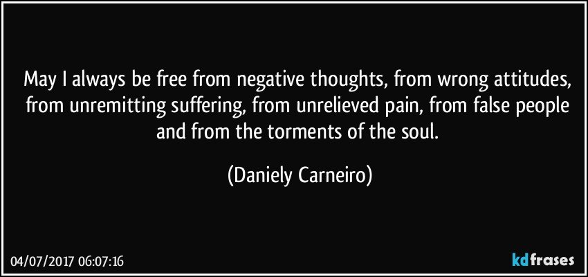 May I always be free from negative thoughts, from wrong attitudes, from unremitting suffering, from unrelieved pain, from false people and from the torments of the soul. (Daniely Carneiro)