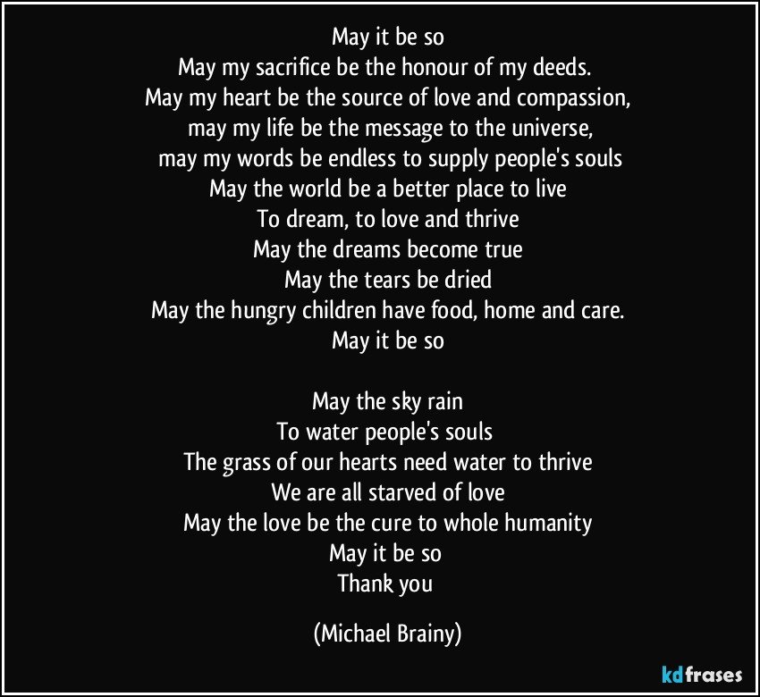 May it be so
May my sacrifice be the honour of my deeds. 
May my heart be the source of love and compassion,
 may my life be the message to the universe,
 may my words be endless to supply people's souls
May the world be a better place to live
To dream, to love and thrive
May the dreams become true
May the tears be dried
May the hungry children have food, home and care.
May it be so

May the sky rain
To water people's souls 
The grass of our hearts need water to thrive
We are all starved of love
May the love be the cure to whole humanity
May it be so 
Thank you (Michael Brainy)