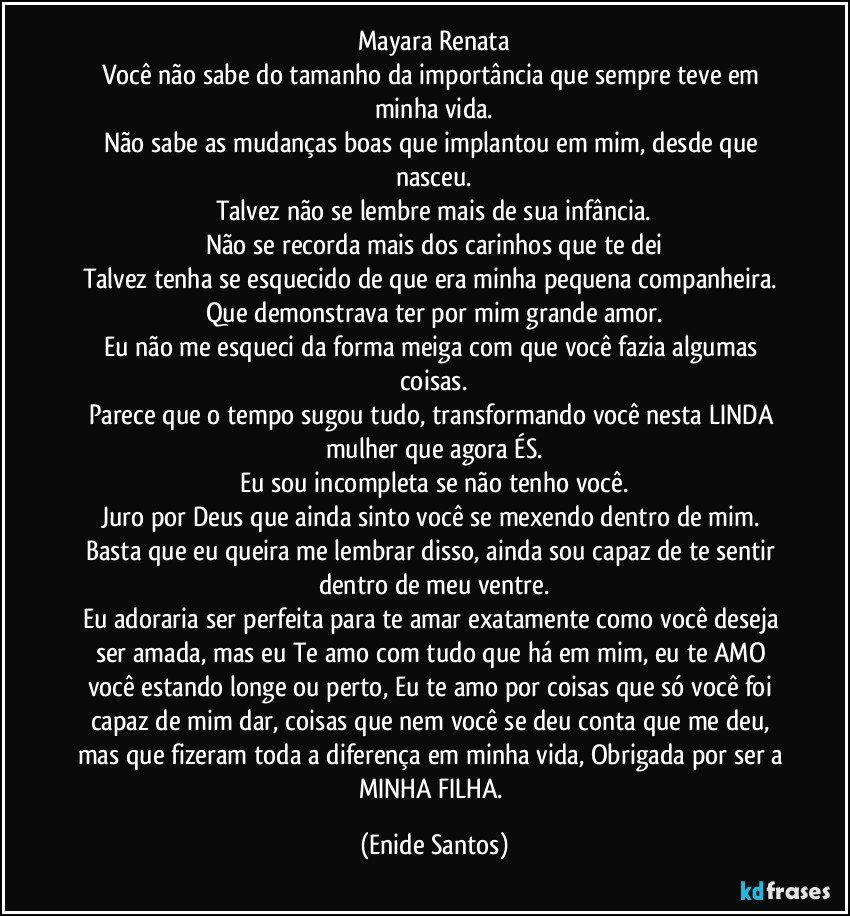 Mayara Renata
Você não sabe do tamanho da importância que sempre teve em minha vida.
Não sabe as mudanças boas que implantou em mim, desde que nasceu.
Talvez não se lembre mais de sua infância.
Não se recorda mais dos carinhos que te dei
Talvez tenha se esquecido de que era minha pequena companheira. 
Que demonstrava ter por mim grande amor.
Eu não me esqueci da forma meiga com que você fazia algumas coisas.
Parece que o tempo sugou tudo, transformando você nesta LINDA mulher que agora ÉS.
Eu sou incompleta se não tenho você.
Juro por Deus que ainda sinto você se mexendo dentro de mim. Basta que eu queira me lembrar disso, ainda sou capaz de te sentir dentro de meu ventre.
Eu adoraria ser perfeita para te amar exatamente como você deseja ser amada, mas eu Te amo com tudo que há em mim, eu te AMO você estando longe ou perto, Eu te amo por coisas que só você foi capaz de mim dar, coisas que nem você se deu conta que me deu, mas que fizeram toda a diferença em minha vida, Obrigada por ser a MINHA FILHA. (Enide Santos)