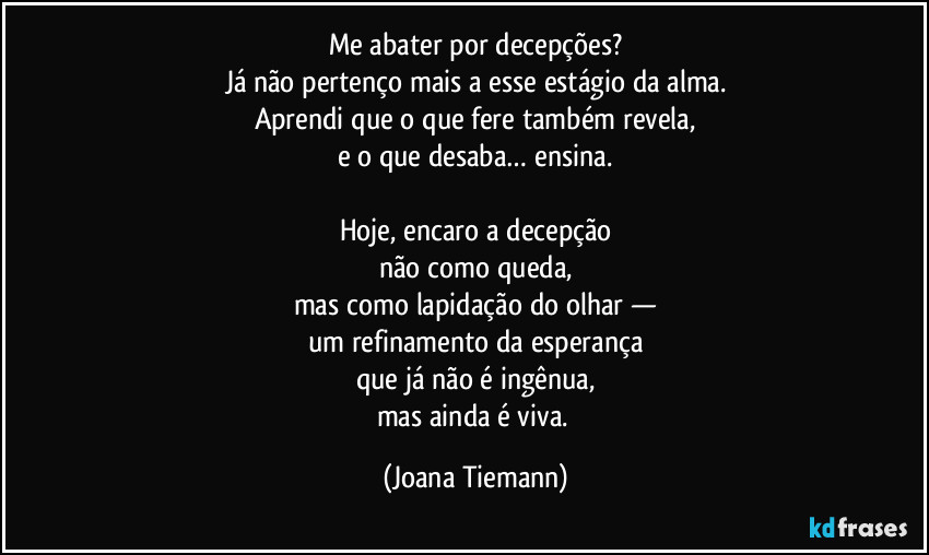 Me abater por decepções?
Já não pertenço mais a esse estágio da alma.
Aprendi que o que fere também revela,
e o que desaba… ensina.

Hoje, encaro a decepção
não como queda,
mas como lapidação do olhar —
um refinamento da esperança
que já não é ingênua,
mas ainda é viva. (Joana Tiemann)