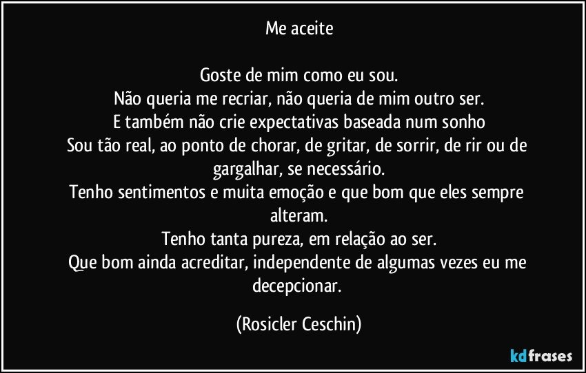 Me aceite

Goste de mim como eu sou.
Não queria me recriar, não queria de mim outro ser.
E também não crie expectativas baseada num sonho
Sou tão real, ao ponto de chorar, de gritar, de sorrir, de rir ou de gargalhar, se necessário.
Tenho sentimentos e muita emoção e que bom que eles sempre alteram.
Tenho tanta pureza, em relação ao ser.
Que bom ainda acreditar, independente de algumas vezes eu me decepcionar. (Rosicler Ceschin)