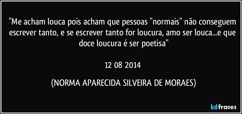 "Me acham louca pois acham que pessoas "normais" não conseguem escrever tanto, e se escrever tanto for loucura, amo ser louca...e que doce loucura é ser poetisa"

12/08/2014 (NORMA APARECIDA SILVEIRA DE MORAES)