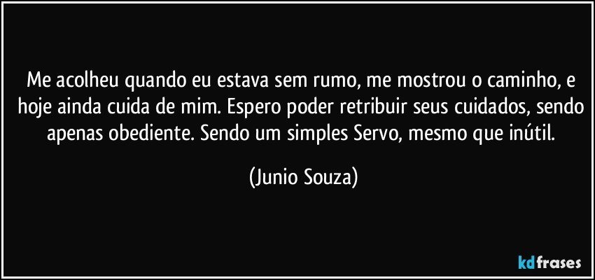 Me acolheu quando eu estava sem rumo, me mostrou o caminho, e hoje ainda cuida de mim. Espero poder retribuir seus cuidados, sendo apenas obediente. Sendo um simples Servo, mesmo que inútil. (Junio Souza)