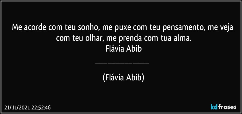 Me acorde com teu sonho, me puxe com teu pensamento, me veja com teu olhar, me prenda com tua alma.
Flávia Abib
___ (Flávia Abib)