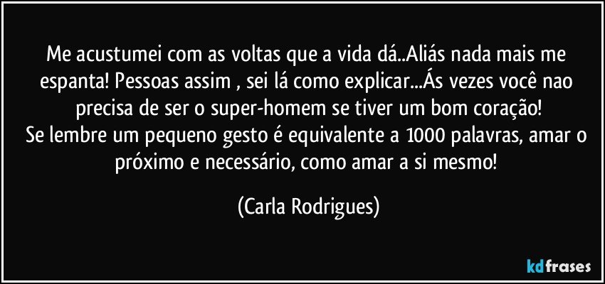 Me acustumei com as voltas que a vida dá..Aliás nada mais me espanta! Pessoas assim , sei lá como explicar...Ás vezes você nao precisa de ser o super-homem se tiver um bom coração!
Se lembre um pequeno gesto é equivalente a 1000 palavras, amar o próximo e necessário, como amar a si mesmo! (Carla Rodrigues)