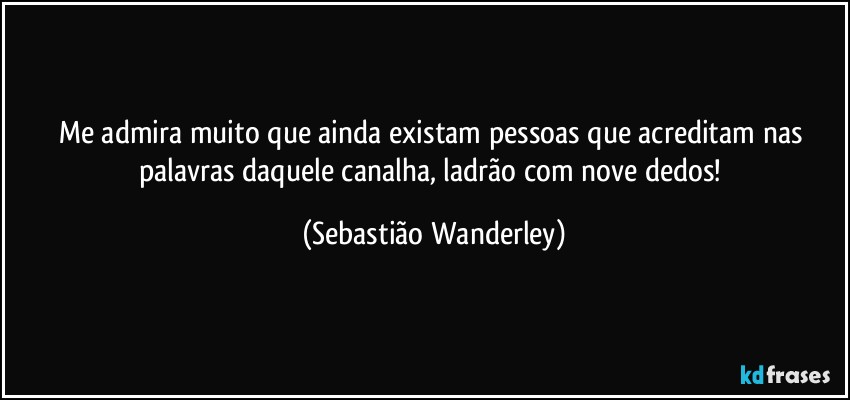 Me admira muito que ainda existam pessoas que acreditam nas palavras daquele canalha, ladrão com nove dedos! (Sebastião Wanderley)
