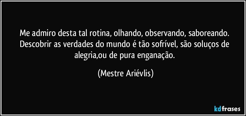 Me admiro desta tal rotina, olhando, observando, saboreando.  Descobrir as verdades do mundo é tão sofrível, são soluços de alegria,ou de pura enganação. (Mestre Ariévlis)