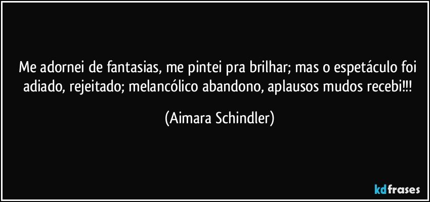 Me adornei de fantasias, me pintei pra brilhar; mas o espetáculo foi adiado, rejeitado; melancólico abandono, aplausos mudos recebi!!! (Aimara Schindler)