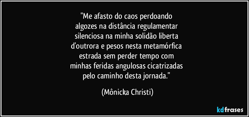 "Me afasto do caos perdoando 
algozes na distância regulamentar 
silenciosa na minha solidão liberta 
d'outrora e pesos nesta metamórfica 
estrada sem perder tempo com 
minhas feridas angulosas cicatrizadas 
pelo caminho desta jornada." (Mônicka Christi)
