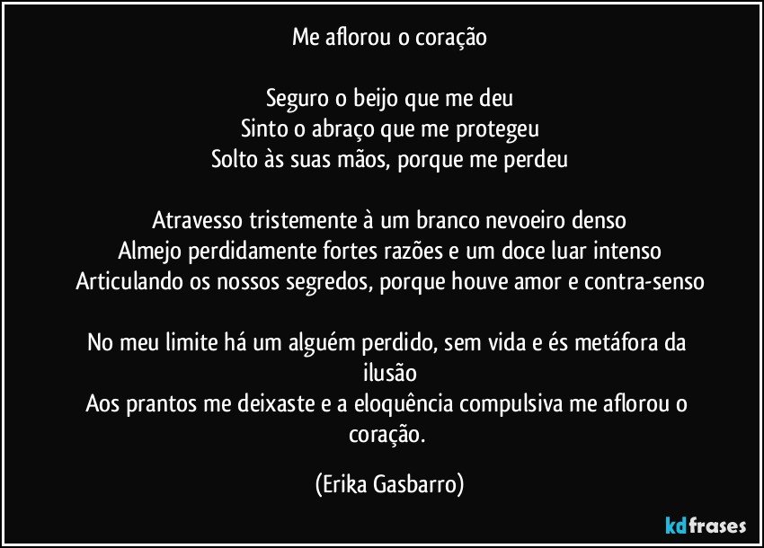 Me aflorou o coração

Seguro o beijo que me deu
Sinto o abraço que me protegeu
Solto às suas mãos, porque me perdeu

Atravesso tristemente à um branco nevoeiro denso
Almejo perdidamente fortes razões e um doce luar intenso
Articulando os nossos segredos, porque houve amor e contra-senso

No meu limite há um alguém perdido, sem vida e és metáfora da ilusão
Aos prantos me deixaste e a eloquência compulsiva me aflorou o coração. (Erika Gasbarro)