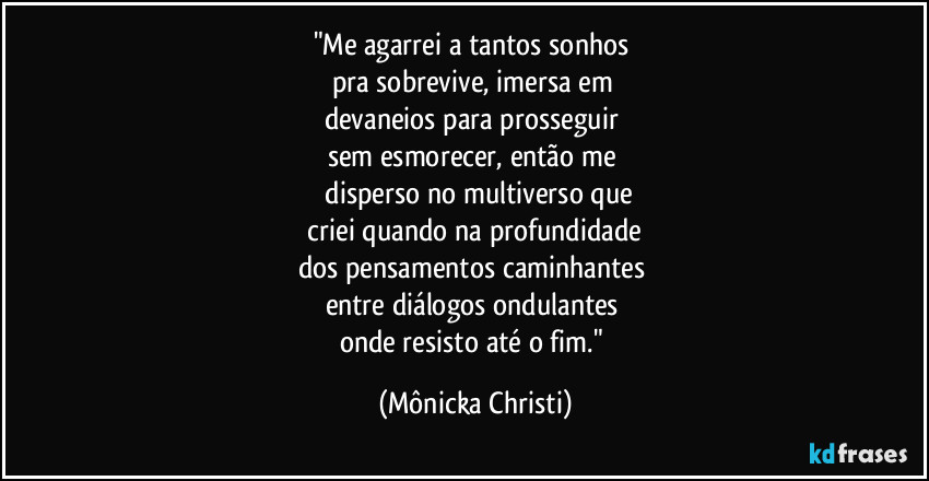 "Me agarrei a tantos sonhos 
pra sobrevive, imersa em 
devaneios para prosseguir 
sem esmorecer, então me 
 disperso no multiverso que
 criei quando na profundidade 
dos pensamentos  caminhantes 
entre diálogos ondulantes 
onde resisto até o fim." (Mônicka Christi)