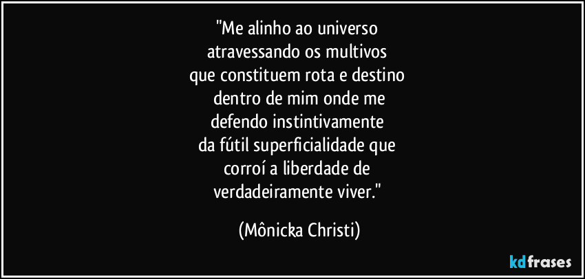 "Me alinho ao universo
atravessando os multivos
que constituem rota e destino
dentro de mim onde me
defendo instintivamente
da fútil superficialidade que
corroí a liberdade de
verdadeiramente viver." (Mônicka Christi)