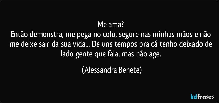 Me ama? 
Então demonstra, me pega no colo, segure nas minhas mãos e não me deixe sair da sua vida... De uns tempos pra cá tenho deixado de lado gente que fala, mas não age. (Alessandra Benete)