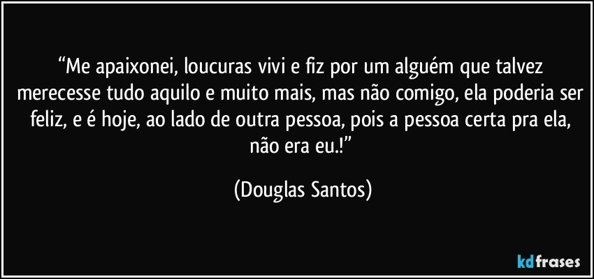 “Me apaixonei, loucuras vivi e fiz por um alguém que talvez merecesse tudo aquilo e muito mais, mas não comigo, ela poderia ser feliz, e é hoje, ao lado de outra pessoa, pois a pessoa certa pra ela, não era eu.!” (Douglas Santos)